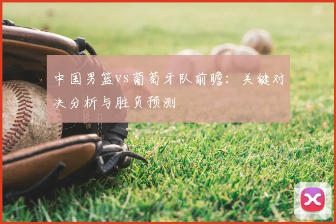 中国男篮vs葡萄牙队前瞻：关键对决分析与胜负预测