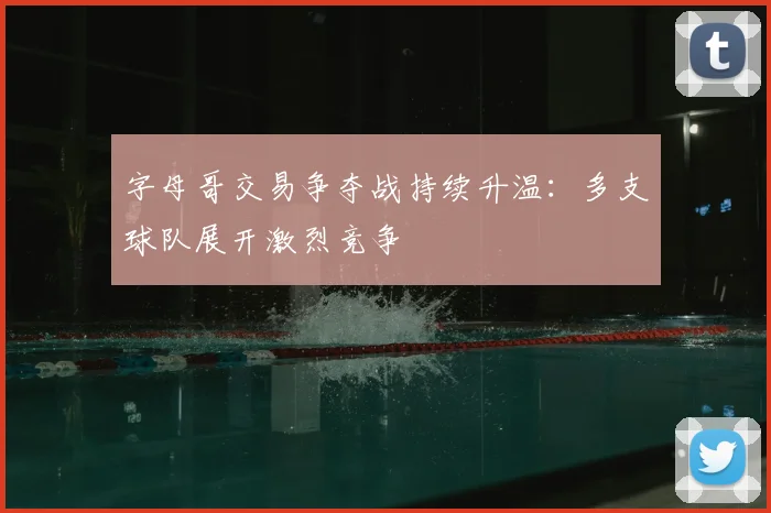 字母哥交易争夺战持续升温：多支球队展开激烈竞争