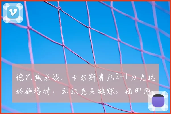 德乙焦点战:卡尔斯鲁厄2-1力克达姆施塔特,云积克关键球,福田师王表现解析