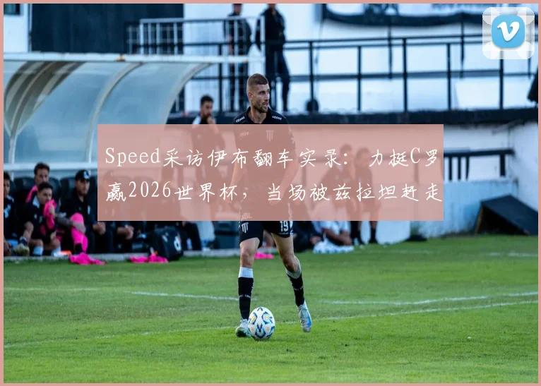Speed采访伊布翻车实录:力挺C罗赢2026世界杯,当场被兹拉坦赶走,视频全过程解读