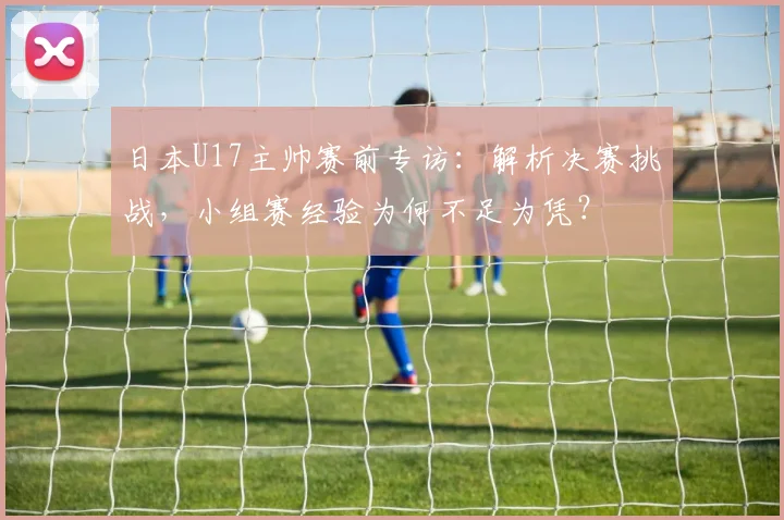 日本U17主帅赛前专访：解析决赛挑战，小组赛经验为何不足为凭？