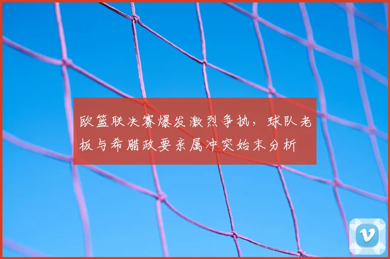 欧篮联决赛爆发激烈争执,球队老板与希腊政要亲属冲突始末分析