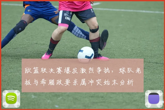 欧篮联决赛爆发激烈争执，球队老板与希腊政要亲属冲突始末分析