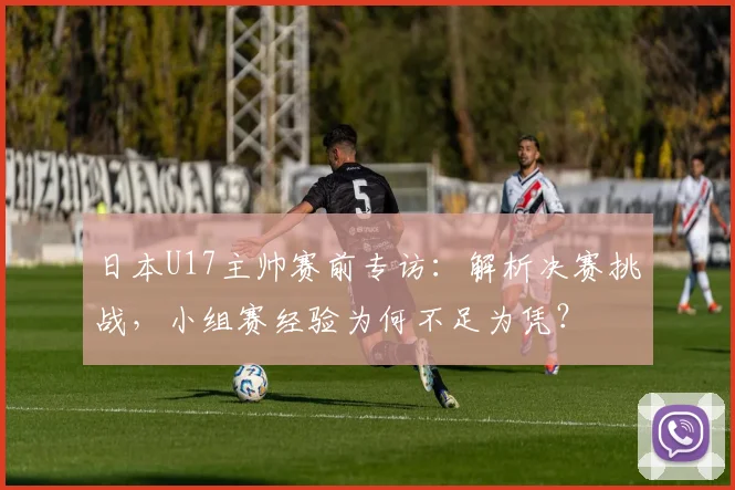 日本U17主帅赛前专访:解析决赛挑战,小组赛经验为何不足为凭?