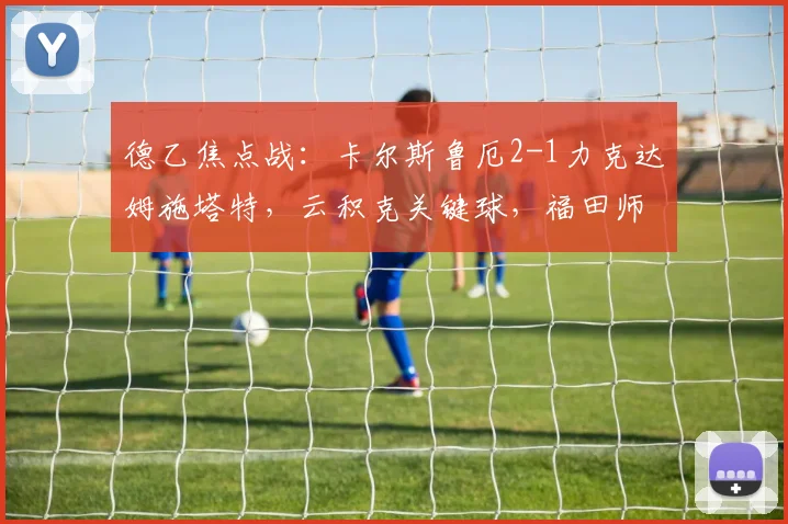德乙焦点战：卡尔斯鲁厄2-1力克达姆施塔特，云积克关键球，福田师王表现解析